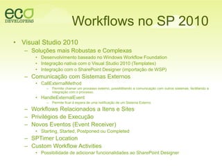Workflows no SP 2010Visual Studio 2010SoluçõesmaisRobustas e ComplexasDesenvolvimentobaseado no Windows Workflow FoundationIntegraçãonativa com o Visual Studio 2010 (Templates)Integração com o SharePoint Designer (importação de WSP)Comunicação com SistemasExternosCallExternalMethodPermite chamar um processo externo, possibilitando a comunicação com outros sistemas, facilitando a integração com o processo.HandleExternalEventPermite ficar à espera de uma notificação de um Sistema ExternoWorkflows Relacionados a Itens e SitesPrivilégios de ExecuçãoNovosEventos (Event Receiver)Starting, Started, Postponed ou CompletedSPTimer LocationCustom Workflow ActivitiesPossibilidade de adicionarfuncionalidadesao SharePoint Designer
