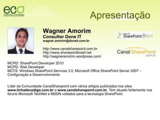 ApresentaçãoWagner AmorimConsultor Done ITwagner.amorim@doneit.com.brhttp://www.canalsharepoint.com.brhttp://www.sharepointbrasil.nethttp://wagneramorim.wordpress.com/ MCPD: SharePoint Developer 2010MCPD: Web DeveloperMCTS: Windows SharePoint Services 3.0, Microsoft Office SharePoint Server 2007 - Configuração e Desenvolvimento Líder da Comunidade CanalSharepoint com vários artigos publicados nos sites www.linhadecodigo.com.br e www.canalsharepoint.com.br. Tem atuado fortemente nos fóruns Microsoft TechNet e MSDN voltados para a tecnologia SharePoint.