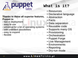 What is it?
Resources
● Declarative language
Thanks to these all superior features, ● Abstraction
Puppet is:
● Facts
- fast in deployment
● Data separation
- easy to use
- universal for a lot of operating systems ● Reusable code
● Supports many OS
- with unlimited possibilities
● Provisioning
- easy to expand
- flexible
● Orchestration
● Puppet Forge
● Live Management
● Environments
● Reporting
● Dry-run mode
●

14

 