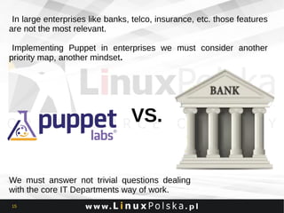 In large enterprises like banks, telco, insurance, etc. those features
are not the most relevant.
Implementing Puppet in enterprises we must consider another
priority map, another mindset.

VS.

We must answer not trivial questions dealing
with the core IT Departments way of work.
15

 