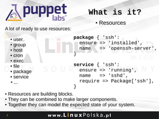 What is it?
●

Resources

A lot of ready to use resources:
• user
• group
• host
• cron
• exec
• file
• package
• service
• ...

package { 'ssh':
ensure => 'installed',
name
=> 'openssh-server',
}
service { 'ssh':
ensure => 'running',
name
=> 'sshd',
require => Package['ssh'],
}

• Resources are building blocks.
• They can be combined to make larger components.
• Together they can model the expected state of your system.
2

 