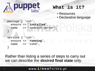 What is it?
Resources
● Declarative language
●

package { 'ssh':
ensure => 'installed',
name
=> 'openssh-server',
}
service { 'ssh':
ensure => 'running',
name
=> 'sshd',
}

Rather than listing a series of steps to carry out
we can describe the desired final state only.
3

 