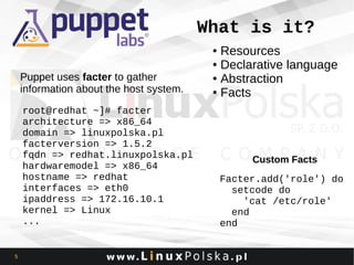 What is it?
Resources
● Declarative language
● Abstraction
● Facts
●

Puppet uses facter to gather
information about the host system.
root@redhat ~]# facter
architecture => x86_64
domain => linuxpolska.pl
facterversion => 1.5.2
fqdn => redhat.linuxpolska.pl
hardwaremodel => x86_64
hostname => redhat
interfaces => eth0
ipaddress => 172.16.10.1
kernel => Linux
...

5

Custom Facts
Facter.add('role') do
setcode do
'cat /etc/role'
end
end

 