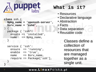 What is it?
Resources
● Declarative language
● Abstraction
● Facts
● Data separation
● Reusable code
●

class ssh (
$pkg_name = 'openssh-server',
$srv_name = 'sshd',
) {
package { 'ssh':
ensure => 'installed',
name
=> $pkg_name,
}

}
7

service {
ensure
enable
name
require
}

'ssh':
=> 'running',
=> 'true',
=> $srv_name,
=> Package['ssh'],

Classes define a
collection of
resources that
are managed
together as a
single unit.

 
