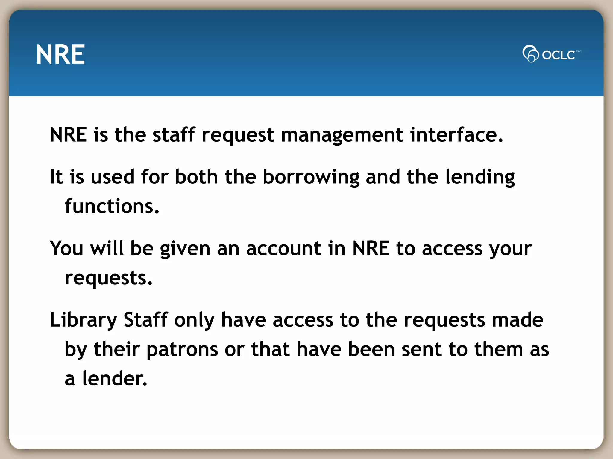NRE NRE is the staff request management interface. It is used for both the borrowing and the lending functions. You will be given an account in NRE to access your requests. Library Staff only have access to the requests made by their patrons or that have been sent to them as a lender. 