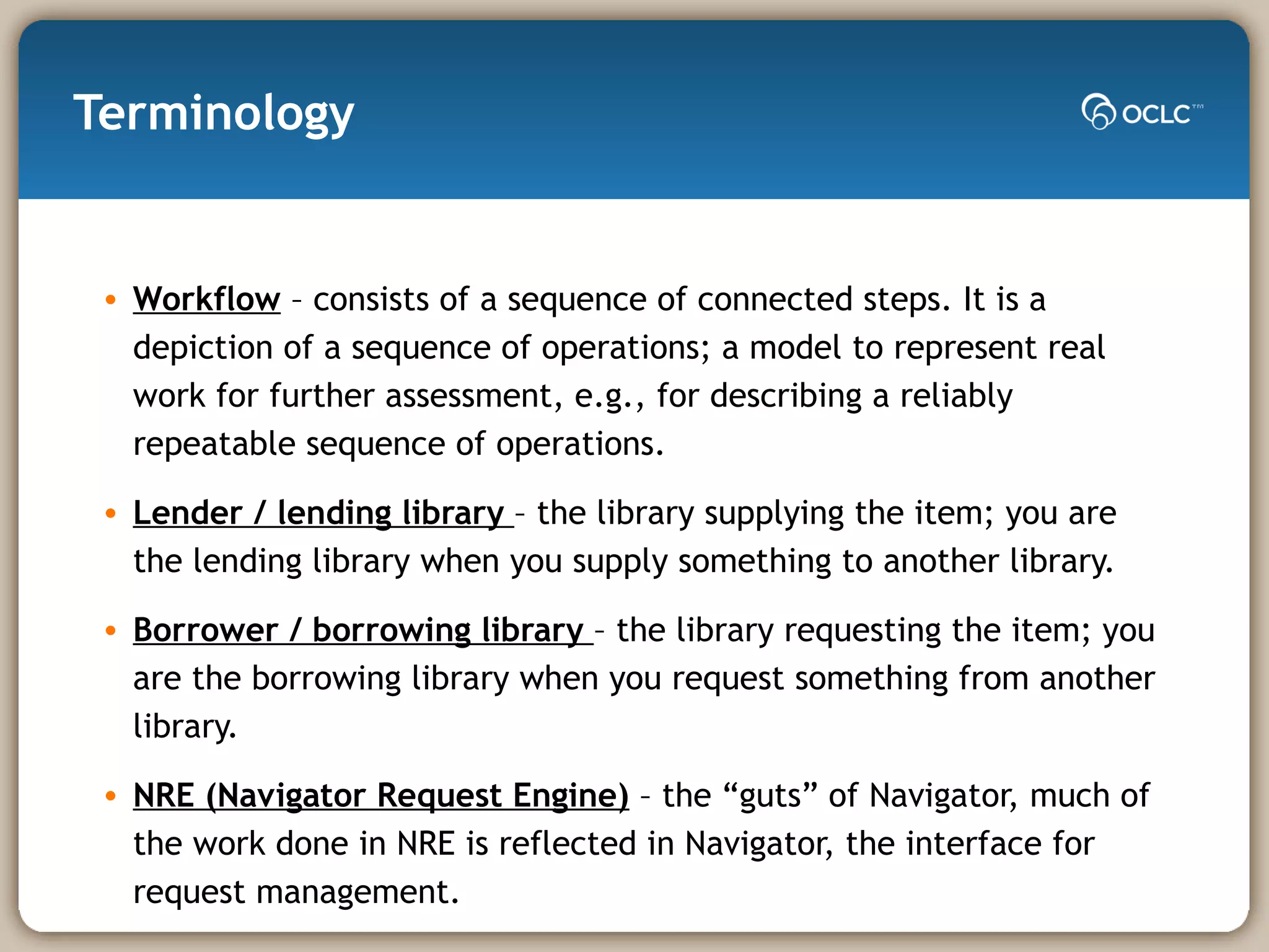 Terminology Workflow  – consists of a sequence of connected steps. It is a depiction of a sequence of operations; a model to represent real work for further assessment, e.g., for describing a reliably repeatable sequence of operations. Lender / lending library  – the library supplying the item; you are the lending library when you supply something to another library. Borrower / borrowing library  – the library requesting the item; you are the borrowing library when you request something from another library. NRE (Navigator Request Engine)  – the “guts” of Navigator, much of the work done in NRE is reflected in Navigator, the interface for request management. 
