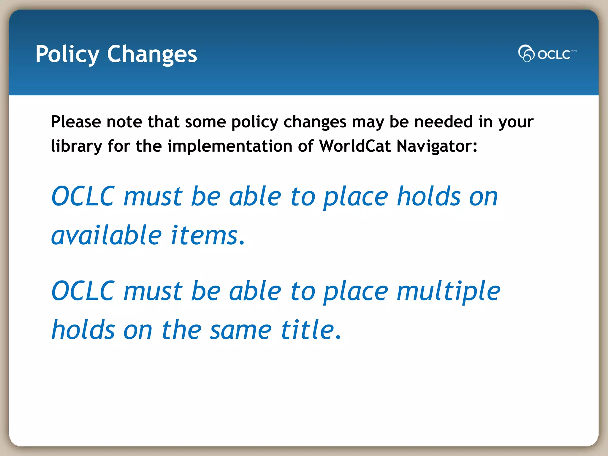 Policy Changes Please note that some policy changes may be needed in your library for the implementation of WorldCat Navigator: OCLC must be able to place holds on available items. OCLC must be able to place multiple holds on the same title. 