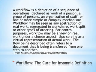 A workflow is a depiction of a sequence of operations, declared as work of a person, a group of persons, an organization of staff, or one or more simple or complex mechanisms. Workflow may be seen as any abstraction of real work, segregated in workshare, work split or other types of ordering. For control purposes, workflow may be a view on real work under a chosen aspect, thus serving as a virtual representation of actual work. The flow being described often refers to a document that is being transferred from one step to another. – from http://en.wikipedia.org/wiki/WorkflowWorkflow: The Cure for Insomnia Definition