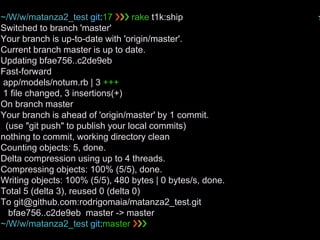 ~/W/w/matanza2_test git:17 ❯❯❯ rake t1k:ship ✭
Switched to branch 'master'
Your branch is up-to-date with 'origin/master'.
Current branch master is up to date.
Updating bfae756..c2de9eb
Fast-forward
app/models/notum.rb | 3 +++
1 file changed, 3 insertions(+)
On branch master
Your branch is ahead of 'origin/master' by 1 commit.
(use "git push" to publish your local commits)
nothing to commit, working directory clean
Counting objects: 5, done.
Delta compression using up to 4 threads.
Compressing objects: 100% (5/5), done.
Writing objects: 100% (5/5), 480 bytes | 0 bytes/s, done.
Total 5 (delta 3), reused 0 (delta 0)
To git@github.com:rodrigomaia/matanza2_test.git
bfae756..c2de9eb master -> master
~/W/w/matanza2_test git:master ❯❯❯
 