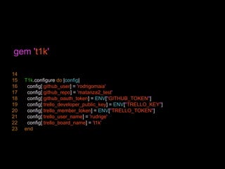 gem 't1k'
14
15 T1k.configure do |config|
16 config[:github_user] = 'rodrigomaia'
17 config[:github_repo] = 'matanza2_test'
18 config[:github_oauth_token] = ENV["GITHUB_TOKEN"]
19 config[:trello_developer_public_key] = ENV["TRELLO_KEY"]
20 config[:trello_member_token] = ENV["TRELLO_TOKEN"]
21 config[:trello_user_name] = 'rudrige'
22 config[:trello_board_name] = 't1k'
23 end
 