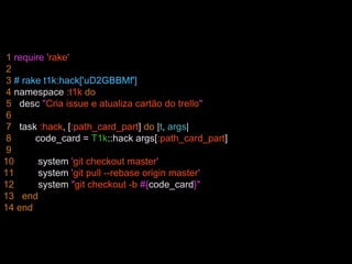 1 require 'rake'
2
3 # rake t1k:hack['uD2GBBMf']
4 namespace :t1k do
5 desc "Cria issue e atualiza cartão do trello"
6
7 task :hack, [:path_card_part] do |t, args|
8 code_card = T1k::hack args[:path_card_part]
9
10 system 'git checkout master'
11 system 'git pull --rebase origin master'
12 system "git checkout -b #{code_card}"
13 end
14 end
 