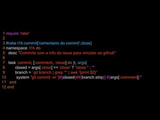 1 require 'rake'
2
3 #rake t1k:commit['comentario do commit',close]
4 namespace :t1k do
5 desc "Commita com a info da issue para vincular ao github"
6
7 task :commit, [:comment, :close] do |t, args|
8 closed = args[:close] == 'close' ? "close " : ""
9 branch = `git branch | grep '*' | awk '{print $2}'`
10 system "git commit -m '[#{closed}##{branch.strip}] #{args[:comment]}'"
11 end
12 end
 