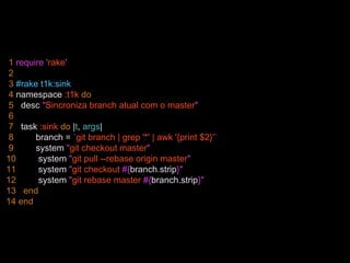 1 require 'rake'
2
3 #rake t1k:sink
4 namespace :t1k do
5 desc "Sincroniza branch atual com o master"
6
7 task :sink do |t, args|
8 branch = `git branch | grep '*' | awk '{print $2}'`
9 system "git checkout master"
10 system "git pull --rebase origin master"
11 system "git checkout #{branch.strip}"
12 system "git rebase master #{branch.strip}"
13 end
14 end
 
