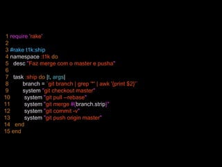 1 require 'rake'
2
3 #rake t1k:ship
4 namespace :t1k do
5 desc "Faz merge com o master e pusha"
6
7 task :ship do |t, args|
8 branch = `git branch | grep '*' | awk '{print $2}'`
9 system "git checkout master"
10 system "git pull --rebase"
11 system "git merge #{branch.strip}"
12 system "git commit -v"
13 system "git push origin master"
14 end
15 end
 