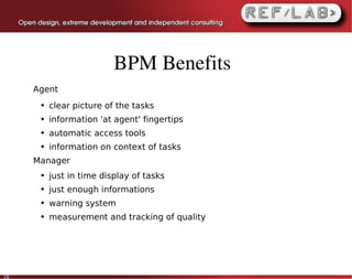 BPM Benefits
     Agent
      ●   clear picture of the tasks
      ●   information 'at agent' fingertips
      ●   automatic access tools
      ●   information on context of tasks
     Manager
      ●   just in time display of tasks
      ●   just enough informations
      ●   warning system
      ●   measurement and tracking of quality




10
 