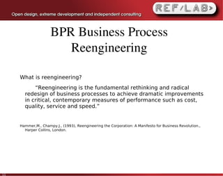 BPR Business Process 
                        Reengineering

     What is reengineering?
           “Reengineering is the fundamental rethinking and radical
       redesign of business processes to achieve dramatic improvements
       in critical, contemporary measures of performance such as cost,
       quality, service and speed.”


     Hammer,M., Champy.J., (1993), Reengineering the Corporation: A Manifesto for Business Revolution.,
       Harper Collins, London.




11
 
