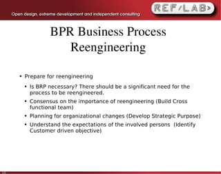 BPR Business Process 
                       Reengineering

     ●   Prepare for reengineering
         ●   Is BRP necessary? There should be a significant need for the
             process to be reengineered.
         ●   Consensus on the importance of reengineering (Build Cross
             functional team)
         ●   Planning for organizational changes (Develop Strategic Purpose)
         ●   Understand the expectations of the involved persons (Identify
             Customer driven objective)




13
 
