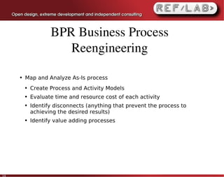 BPR Business Process 
                       Reengineering

     ●   Map and Analyze As-Is process
         ●   Create Process and Activity Models
         ●   Evaluate time and resource cost of each activity
         ●   Identify disconnects (anything that prevent the process to
             achieving the desired results)
         ●   Identify value adding processes




14
 
