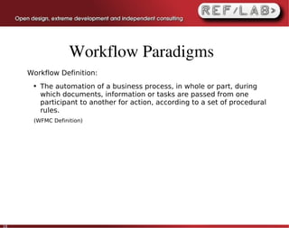Workflow Paradigms
     Workflow Definition:
      ●   The automation of a business process, in whole or part, during
          which documents, information or tasks are passed from one
          participant to another for action, according to a set of procedural
          rules.
      (WFMC Definition)




18
 