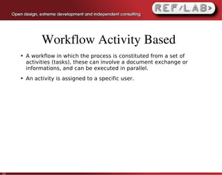 Workflow Activity Based
     ●   A workflow in which the process is constituted from a set of
         activities (tasks), these can involve a document exchange or
         informations, and can be executed in parallel.
     ●   An activity is assigned to a specific user.




22
 