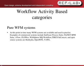 Workflow Activity Based
                       categories

     Pure WFM systems
     ●   At this point in time many WFM systems are available and used in practise. 
         Examples of commercial systems include Staffware Process Suite, FileNET BPM 
         Suite, i­Flow, FLOWer, WebSphere MQ Workﬂow,TIBCO InConcert, and open 
         source systems are Henhydra, OpenWFE, YAWL.




25
 