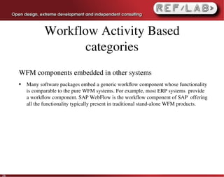 Workflow Activity Based
                       categories
     WFM components embedded in other systems
     ●   Many software packages embed a generic workﬂow component whose functionality 
         is comparable to the pure WFM systems. For example, most ERP systems  provide 
         a workﬂow component. SAP WebFlow is the workﬂow component of SAP  offering 
         all the functionality typically present in traditional stand­alone WFM products.




26
 