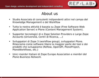 About us
    ●   Studio Associato di consulenti indipendenti attivi nel campo del
        Knowledge Management e del Workflow
    ●   Tutta la nostra attività è basata su Zope (Free Software Web
        Application Server) e Plone (Content Management System).
    ●   Supporter tecnologici di e Zope Solution Providers e Large Zope
        Accounts (Università, Centri di Ricerca, ...)
    ●   Sviluppatori di Zope 3 (workflow group), sviluppatori Plone.
        Rilasciamo come software libero la maggior parte dei tool e dei
        prodotti che sviluppiamo (Reflow, OpenSPI, PloneProject,
        PloneWorkflows, etc.)
    ●   Unici membri Italiani di Zope Europe Association e membri del
        Plone Business Network.




3
 