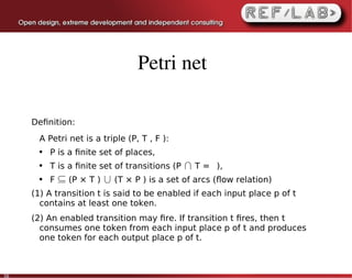 Petri net

     Deﬁnition:
       A Petri net is a triple (P, T , F ):
       ●   P is a ﬁnite set of places,
       ●   T is a ﬁnite set of transitions (P ∩ T = ∅),
       ●   F ⊆ (P × T ) ∪ (T × P ) is a set of arcs (ﬂow relation)
     (1) A transition t is said to be enabled if each input place p of t
       contains at least one token.
     (2) An enabled transition may ﬁre. If transition t ﬁres, then t
       consumes one token from each input place p of t and produces
       one token for each output place p of t.



30
 