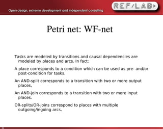 Petri net: WF­net

     Tasks are modeled by transitions and causal dependencies are
       modeled by places and arcs. In fact:
     A place corresponds to a condition which can be used as pre- and/or
       post-condition for tasks.
     An AND-split corresponds to a transition with two or more output
      places,
     An AND-join corresponds to a transition with two or more input
      places.
     OR-splits/OR-joins correspond to places with multiple
      outgoing/ingoing arcs.



32
 