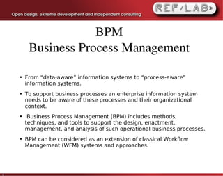 BPM
         Business Process Management

    ●   From “data-aware” information systems to “process-aware”
        information systems.
    ●   To support business processes an enterprise information system
        needs to be aware of these processes and their organizational
        context.
    ●    Business Process Management (BPM) includes methods,
        techniques, and tools to support the design, enactment,
        management, and analysis of such operational business processes.
    ●   BPM can be considered as an extension of classical Workﬂow
        Management (WFM) systems and approaches.




4
 