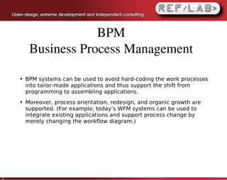 BPM
         Business Process Management

    ●   BPM systems can be used to avoid hard-coding the work processes
        into tailor-made applications and thus support the shift from
        programming to assembling applications.
    ●   Moreover, process orientation, redesign, and organic growth are
        supported. (For example, today’s WFM systems can be used to
        integrate existing applications and support process change by
        merely changing the workﬂow diagram.)




5
 