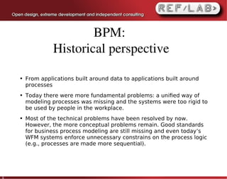 BPM: 
                  Historical perspective

    ●   From applications built around data to applications built around
        processes
    ●   Today there were more fundamental problems: a uniﬁed way of
        modeling processes was missing and the systems were too rigid to
        be used by people in the workplace.
    ●   Most of the technical problems have been resolved by now.
        However, the more conceptual problems remain. Good standards
        for business process modeling are still missing and even today’s
        WFM systems enforce unnecessary constrains on the process logic
        (e.g., processes are made more sequential).




6
 