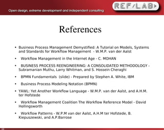 References
     ●   Business Process Management Demystiﬁed: A Tutorial on Models, Systems
         and Standards for Workﬂow Management - W.M.P. van der Aalst
     ●    Workflow Management in the Internet Age - C. MOHAN
     ●    BUSINESS PROCESS REENGINEERING: A CONSOLIDATED METHODOLOGY -
         Subramanian Muthu, Larry Whitman, and S. Hossein Cheraghi
     ●    BPMN Fundamentals (slide) - Prepared by Stephen A. White, IBM
     ●    Business Process Modeling Notation (BPMN)
     ●   YAWL: Yet Another Workﬂow Language - W.M.P. van der Aalst, and A.H.M.
         ter Hofstede
     ●    Workflow Management Coalition The Workflow Reference Model - David
         Hollingsworth
     ●    Workflow Patterns - W.P.M van der Aalst, A.H.M ter Hofstede, B.
         Kiepuszewski, and A.P.Barrose


60
 