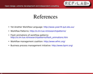 References
     ●   Yet Another Workflow Language: http://www.yawl.fit.qut.edu.au/
     ●   Workflow Patterns: http://is.tm.tue.nl/research/patterns/
     ●   Flash animations of workflow patterns:
         http://is.tm.tue.nl/research/patterns/flash_animations.htm
     ●   Workflow management coalition: http://www.wfmc.org/
     ●   Business process management initiative: http://www.bpmi.org/




61
 