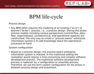 BPM life­cycle
    Process design
    ●   Any BPM effort requires the modeling of an existing (“as-is”) or
        desired (“to-be”) process, i.e., a process design. During this phase
        process models including various perspectives (control-ﬂow, data-
        ﬂow, organizational, sociotechnical, and operational aspects) are
        constructed. The only way to create a “process-aware” enterprise
        information system is to add knowledge about the operational
        processes at hand.
    System conﬁguration
    ●   Based on a process design, the process-aware enterprise
        information system is realized. In the traditional setting the
        realization would require a time-consuming and complex software
        development process. The traditional software development
        process is replaced by a conﬁguration or assembly process.
        Therefore, we use the term system conﬁguration for the phase in-
        between process design and enactment.

7
 