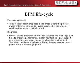 BPM life­cycle
    Process enactment
    ●   The process enactment phase is the phase where the process-
        aware enterprise information system realized in the system
        conﬁguration phase is actually used.
    Diagnosis
    ●   Process-aware enterprise information system have to change over
        time to improve performance, exploit new technologies, support
        new processes, and adapt to an ever changing environment.
        Therefore, the diagnosis phase is linking the process enactment
        phase to the a new design phase.




8
 
