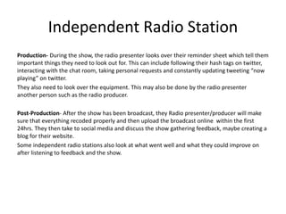 Independent Radio Station
Production- During the show, the radio presenter looks over their reminder sheet which tell them
important things they need to look out for. This can include following their hash tags on twitter,
interacting with the chat room, taking personal requests and constantly updating tweeting “now
playing” on twitter.
They also need to look over the equipment. This may also be done by the radio presenter
another person such as the radio producer.
Post-Production- After the show has been broadcast, they Radio presenter/producer will make
sure that everything recoded properly and then upload the broadcast online within the first
24hrs. They then take to social media and discuss the show gathering feedback, maybe creating a
blog for their website.
Some independent radio stations also look at what went well and what they could improve on
after listening to feedback and the show.
 