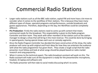 Commercial Radio Stations
• Larger radio stations such as all the BBC radio station, capital FM and more have a lot more to
consider when it comes to the workflow of their stations. This is because they have many
different types of shows, specialist programs and performances, outside broadcasts and
guests appearances. Therefore, depending on the day, the Workflow could be completely
different.
• Pre Production- Firstly the radio stations need to come up with content that meets
commercial needs for the broadcast. This responsibility is given to the Radio program
Controller and their team. They work with other members of the station such as the station
manager to design a show that will bring in the most revenue. This could be done by bringing
in special guests, having special shows each ours or comedy segments.
• Once the Radio Program Controller has decided the basic construction of the show, the radio
producer will come up with original and Fresh ideas for how they can entertain the audience
with what the radio programmer has given them. They create a rough script that the radio
presenter must follow and look at what songs should be played based on radio market
research and song popularity..
• When it comes to the technical aspect, The radio broadcast assistant will work on this. The
Radio assistant will make sure all the equipment is ready for the presenter(the microphone,
headset, DJ laptop and software ect)
• The Radio presenter will then take to social media discussing what's to come.
 