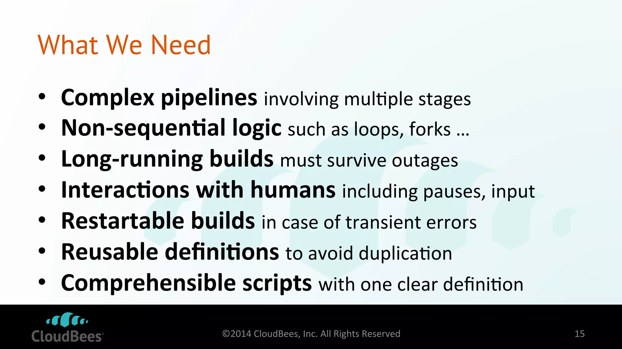 What We Need 
• Complex 
pipelines 
involving 
mul=ple 
stages 
• Non-­‐sequen$al 
logic 
such 
as 
loops, 
forks 
… 
• Long-­‐running 
builds 
must 
survive 
outages 
• Interac$ons 
with 
humans 
including 
pauses, 
input 
• Restartable 
builds 
in 
case 
of 
transient 
errors 
• Reusable 
defini$ons 
to 
avoid 
duplica=on 
• Comprehensible 
scripts 
with 
one 
clear 
defini=on 
©2014 
CloudBees, 
Inc. 
All 
Rights 
Reserved 
15 
 