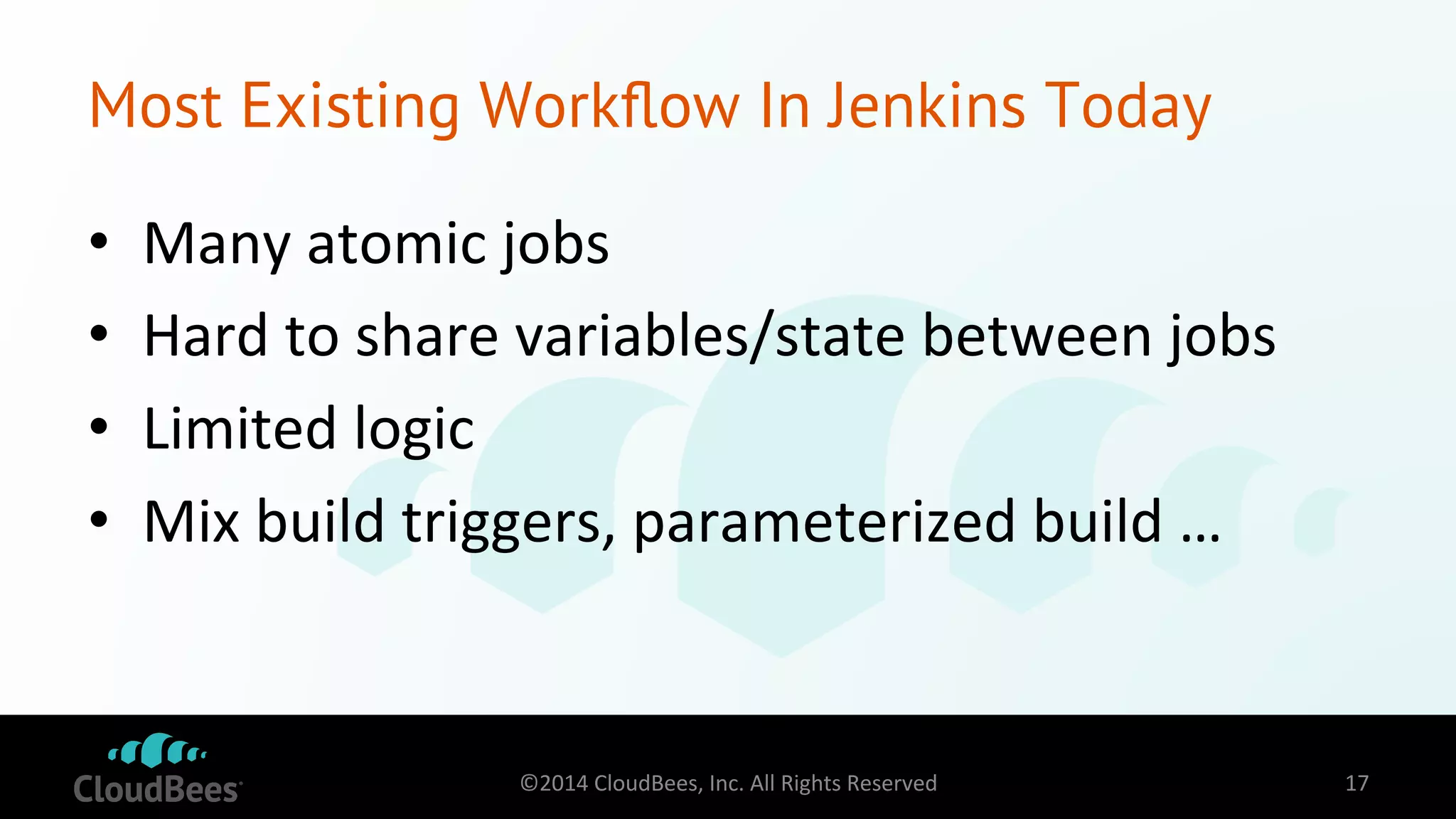 Most Existing Workflow In Jenkins Today 
• Many 
atomic 
jobs 
• Hard 
to 
share 
variables/state 
between 
jobs 
• Limited 
logic 
• Mix 
build 
triggers, 
parameterized 
build 
… 
©2014 
CloudBees, 
Inc. 
All 
Rights 
Reserved 
17 
 