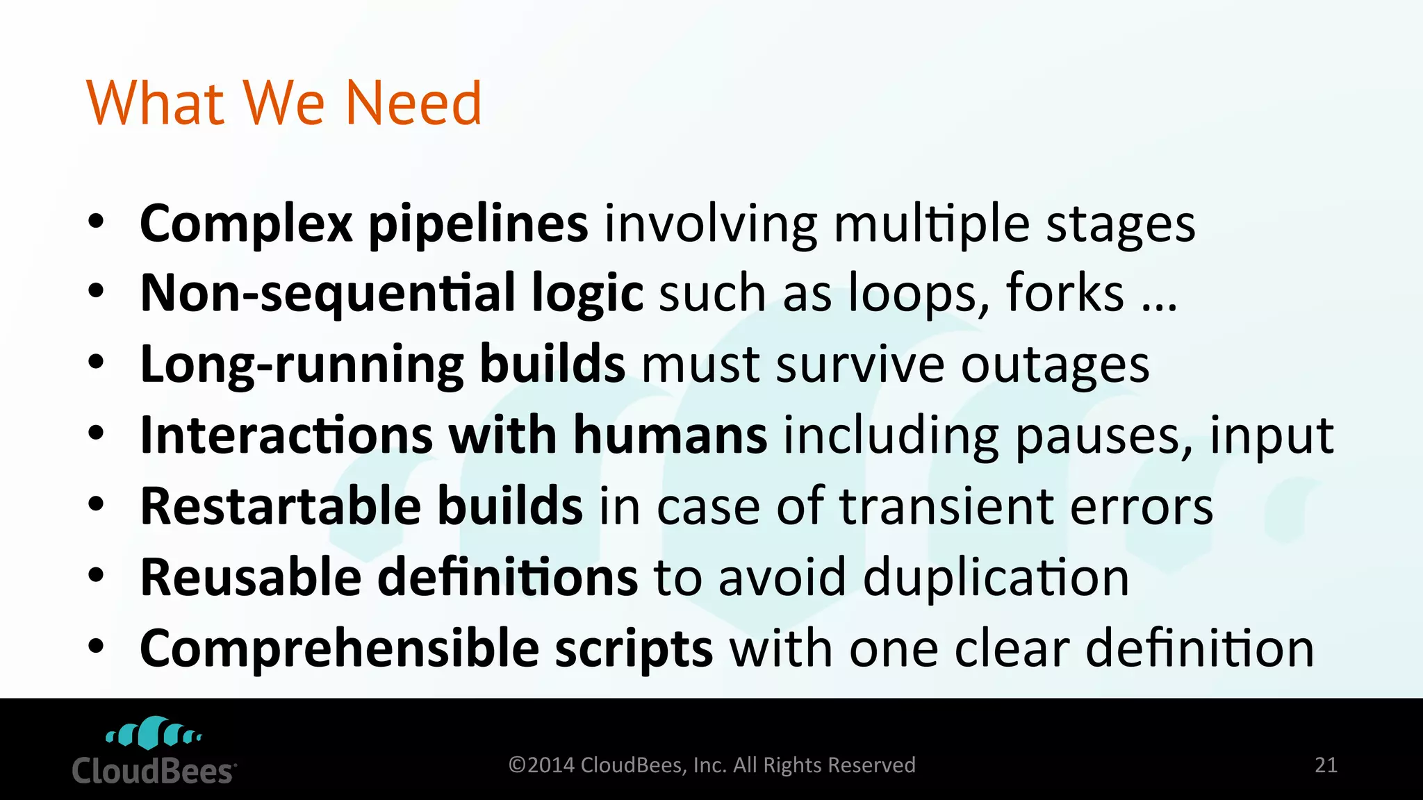 What We Need 
• Complex 
pipelines 
involving 
mul=ple 
stages 
• Non-­‐sequen$al 
logic 
such 
as 
loops, 
forks 
… 
• Long-­‐running 
builds 
must 
survive 
outages 
• Interac$ons 
with 
humans 
including 
pauses, 
input 
• Restartable 
builds 
in 
case 
of 
transient 
errors 
• Reusable 
defini$ons 
to 
avoid 
duplica=on 
• Comprehensible 
scripts 
with 
one 
clear 
defini=on 
©2014 
CloudBees, 
Inc. 
All 
Rights 
Reserved 
21 
 