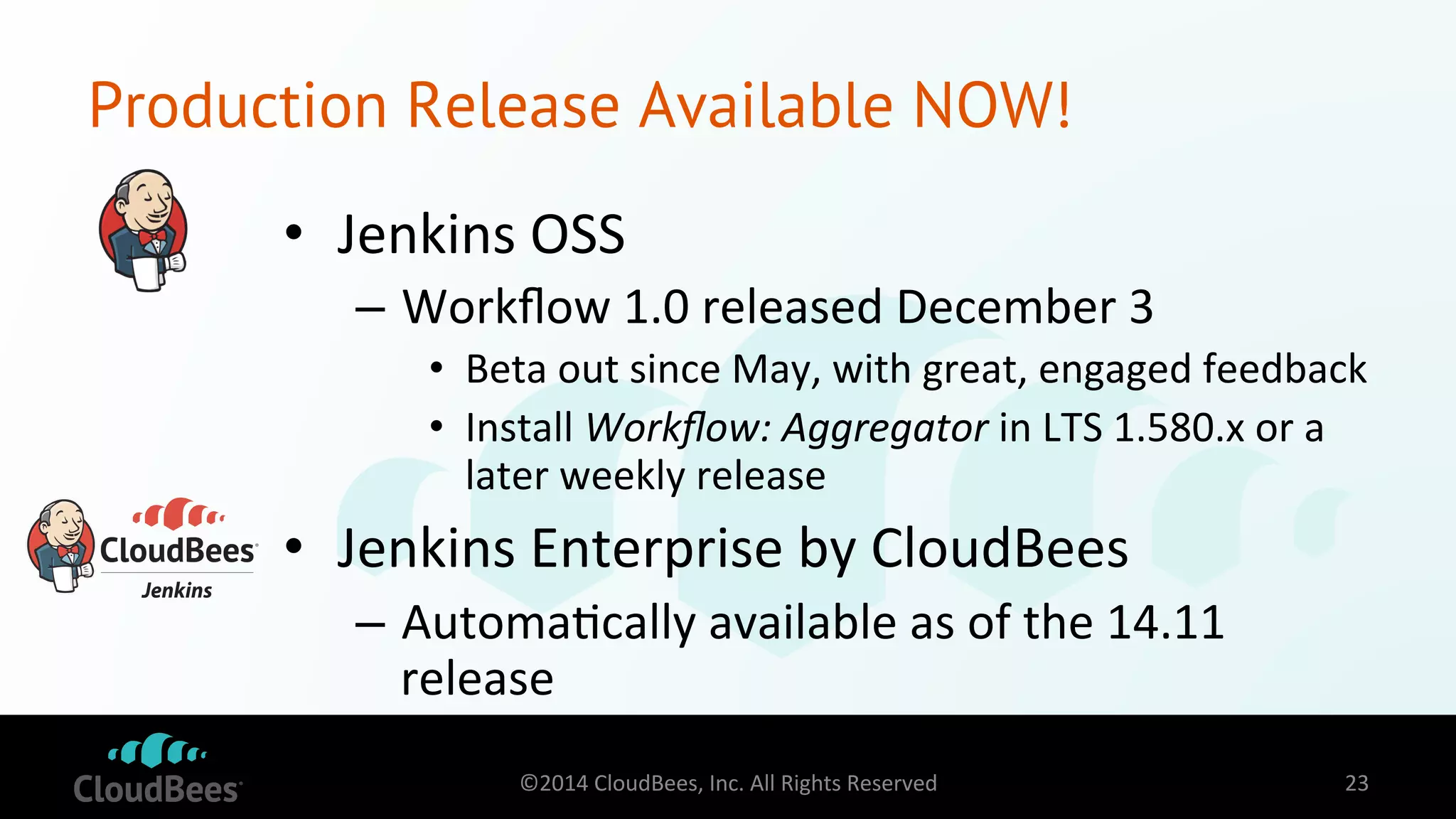 Production Release Available NOW! 
• Jenkins 
OSS 
– Workflow 
1.0 
released 
December 
3 
• Beta 
out 
since 
May, 
with 
great, 
engaged 
feedback 
• Install 
Workflow: 
Aggregator 
in 
LTS 
1.580.x 
or 
a 
later 
weekly 
release 
• Jenkins 
Enterprise 
by 
CloudBees 
– Automa=cally 
available 
as 
of 
the 
14.11 
release 
©2014 
CloudBees, 
Inc. 
All 
Rights 
Reserved 
23 
 