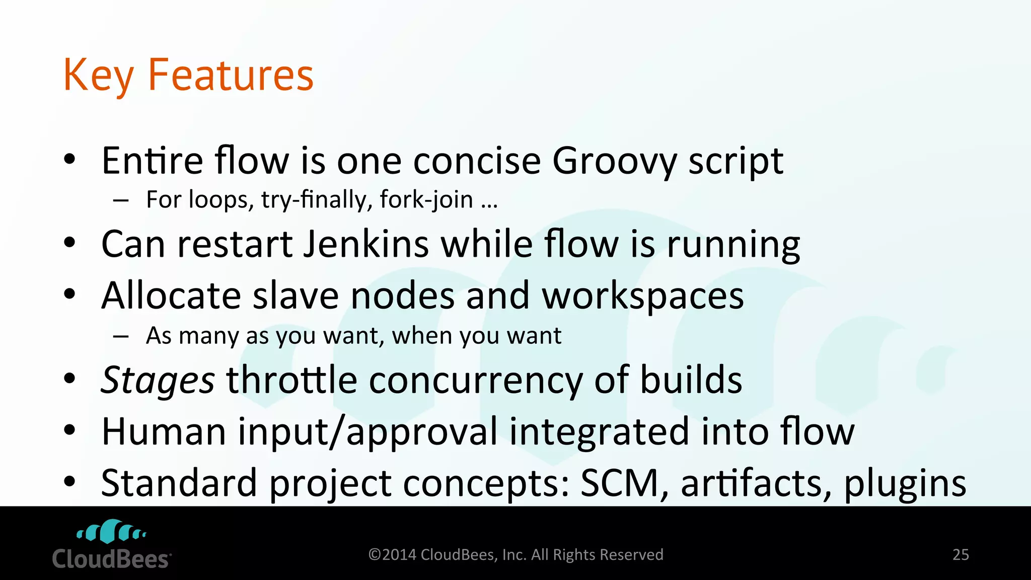 Key Features 
• En=re 
flow 
is 
one 
concise 
Groovy 
script 
– For 
loops, 
try-­‐finally, 
fork-­‐join 
… 
• Can 
restart 
Jenkins 
while 
flow 
is 
running 
• Allocate 
slave 
nodes 
and 
workspaces 
– As 
many 
as 
you 
want, 
when 
you 
want 
• Stages 
throdle 
concurrency 
of 
builds 
• Human 
input/approval 
integrated 
into 
flow 
• Standard 
project 
concepts: 
SCM, 
ar=facts, 
plugins 
©2014 
CloudBees, 
Inc. 
All 
Rights 
Reserved 
25 
 