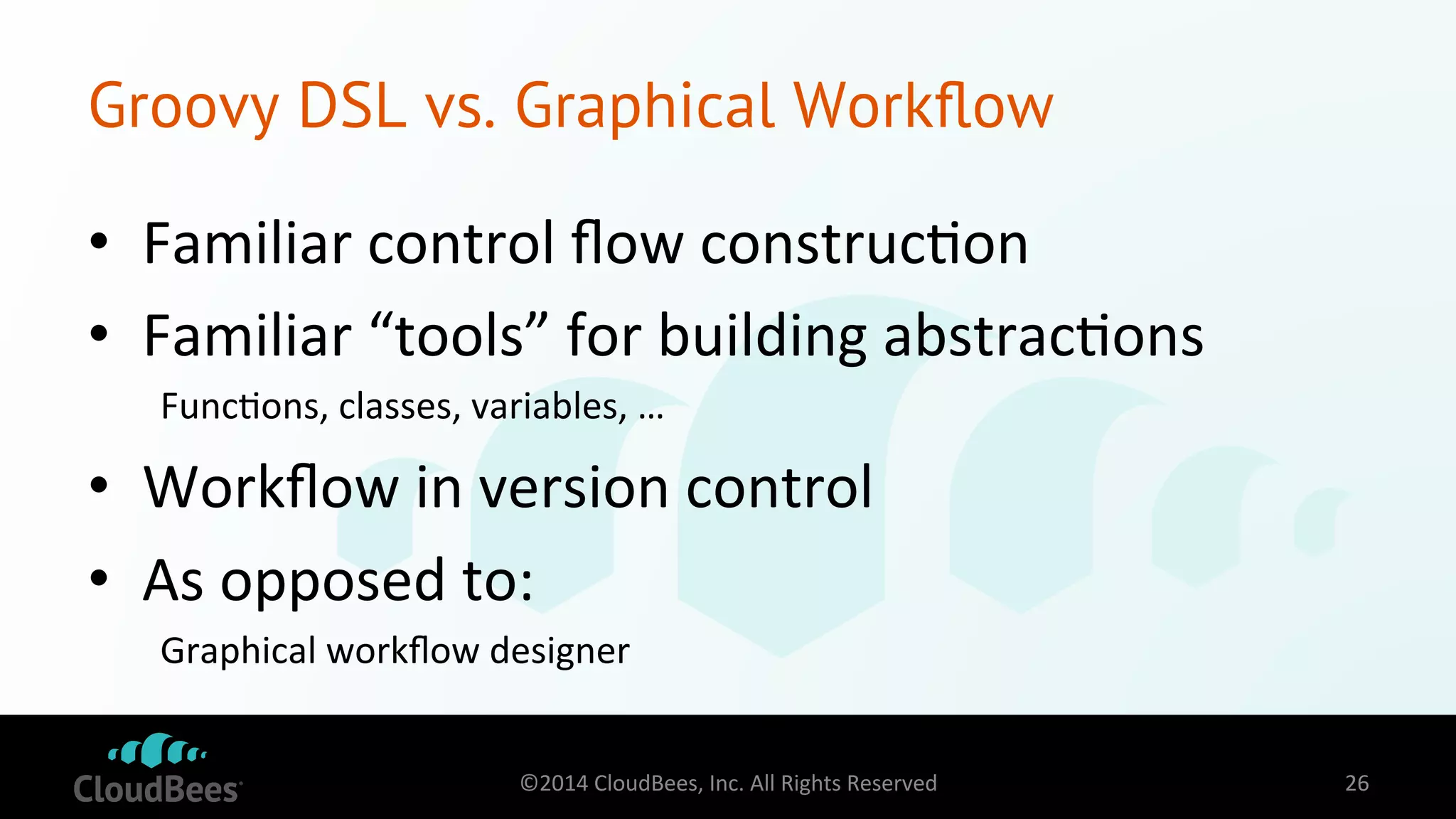 Groovy DSL vs. Graphical Workflow 
• Familiar 
control 
flow 
construc=on 
• Familiar 
“tools” 
for 
building 
abstrac=ons 
Func=ons, 
classes, 
variables, 
… 
• Workflow 
in 
version 
control 
• As 
opposed 
to: 
Graphical 
workflow 
designer 
©2014 
CloudBees, 
Inc. 
All 
Rights 
Reserved 
26 
 