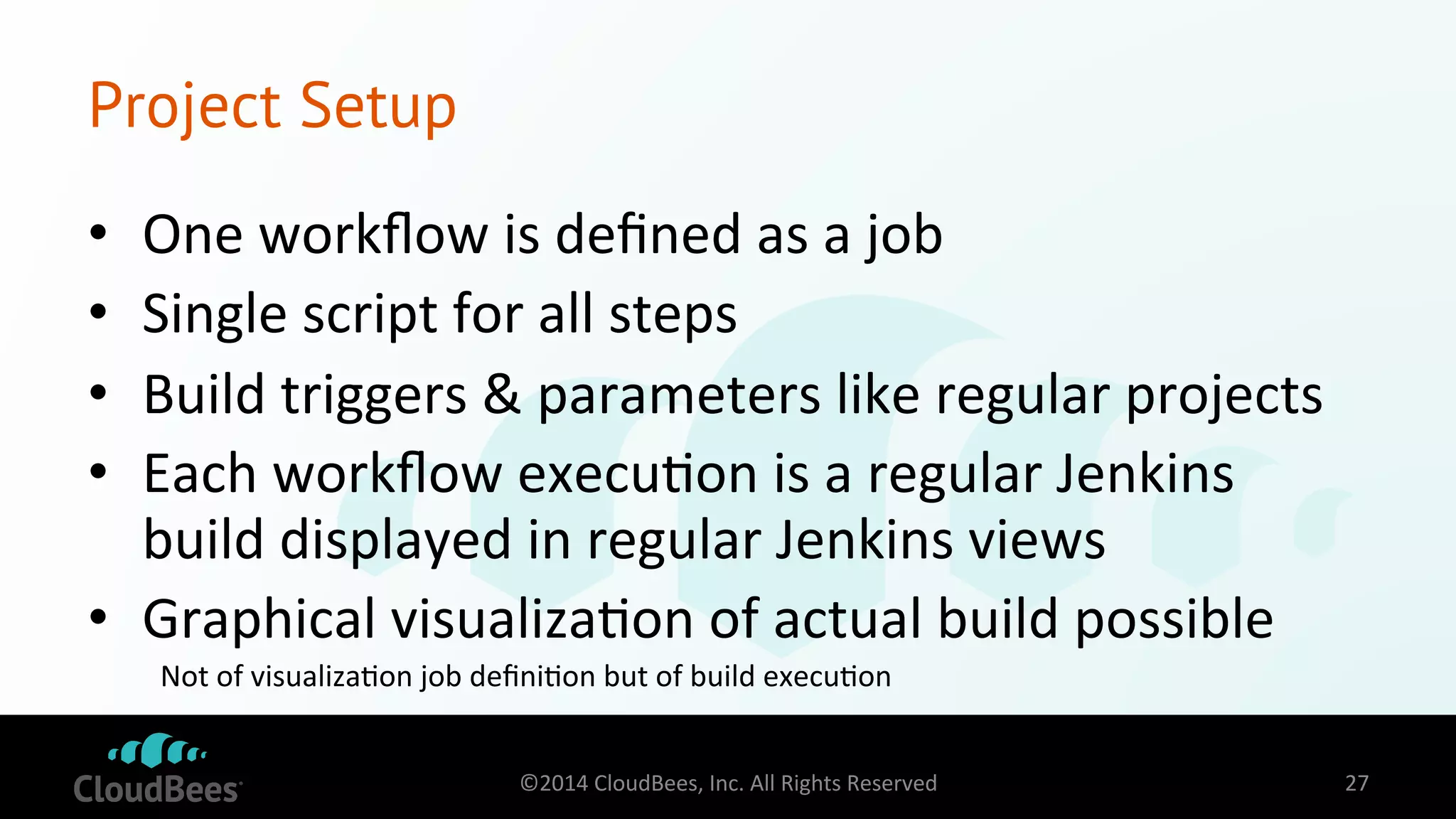 Project Setup 
• One 
workflow 
is 
defined 
as 
a 
job 
• Single 
script 
for 
all 
steps 
• Build 
triggers 
& 
parameters 
like 
regular 
projects 
• Each 
workflow 
execu=on 
is 
a 
regular 
Jenkins 
build 
displayed 
in 
regular 
Jenkins 
views 
• Graphical 
visualiza=on 
of 
actual 
build 
possible 
Not 
of 
visualiza=on 
job 
defini=on 
but 
of 
build 
execu=on 
©2014 
CloudBees, 
Inc. 
All 
Rights 
Reserved 
27 
 