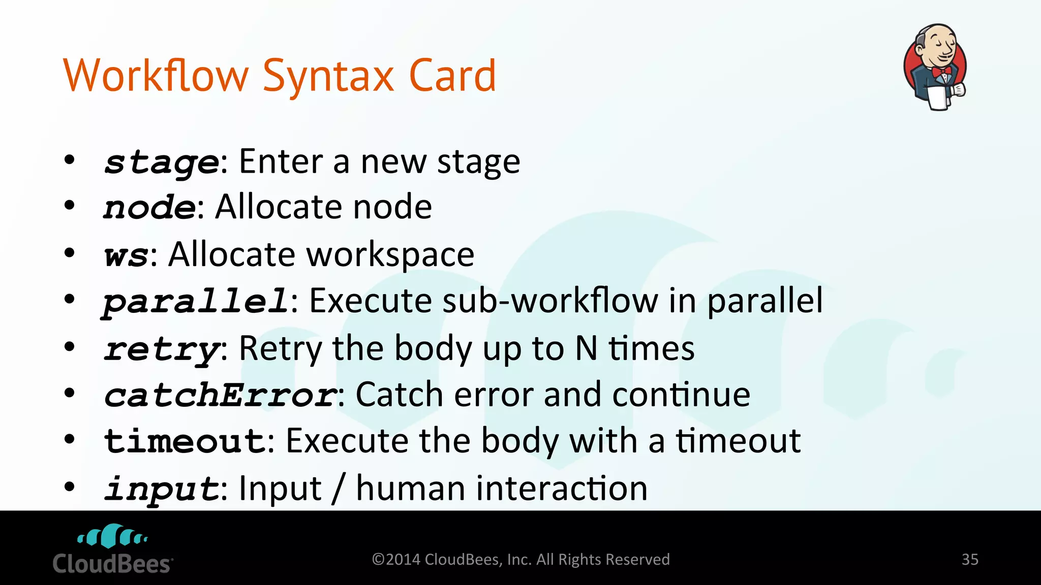 Workflow Syntax Card 
• stage: 
Enter 
a 
new 
stage 
• node: 
Allocate 
node 
• ws: 
Allocate 
workspace 
• parallel: 
Execute 
sub-­‐workflow 
in 
parallel 
• retry: 
Retry 
the 
body 
up 
to 
N 
=mes 
• catchError: 
Catch 
error 
and 
con=nue 
• timeout: 
Execute 
the 
body 
with 
a 
=meout 
• input: 
Input 
/ 
human 
interac=on 
©2014 
CloudBees, 
Inc. 
All 
Rights 
Reserved 
35 
 