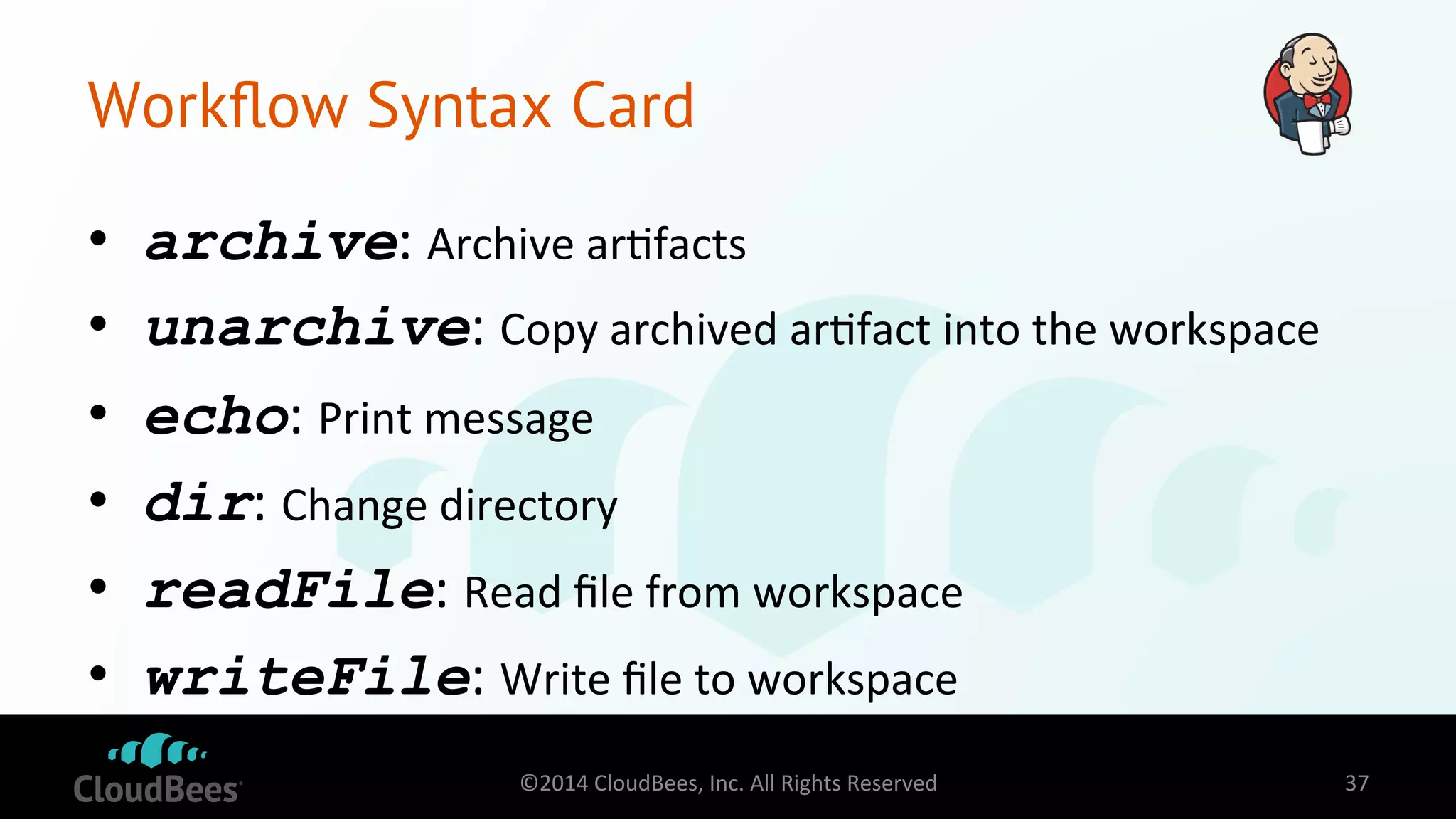 Workflow Syntax Card 
• archive: 
Archive 
ar=facts 
• unarchive: 
Copy 
archived 
ar=fact 
into 
the 
workspace 
• echo: 
Print 
message 
• dir: 
Change 
directory 
• readFile: 
Read 
file 
from 
workspace 
• writeFile: 
Write 
file 
to 
workspace 
©2014 
CloudBees, 
Inc. 
All 
Rights 
Reserved 
37 
 