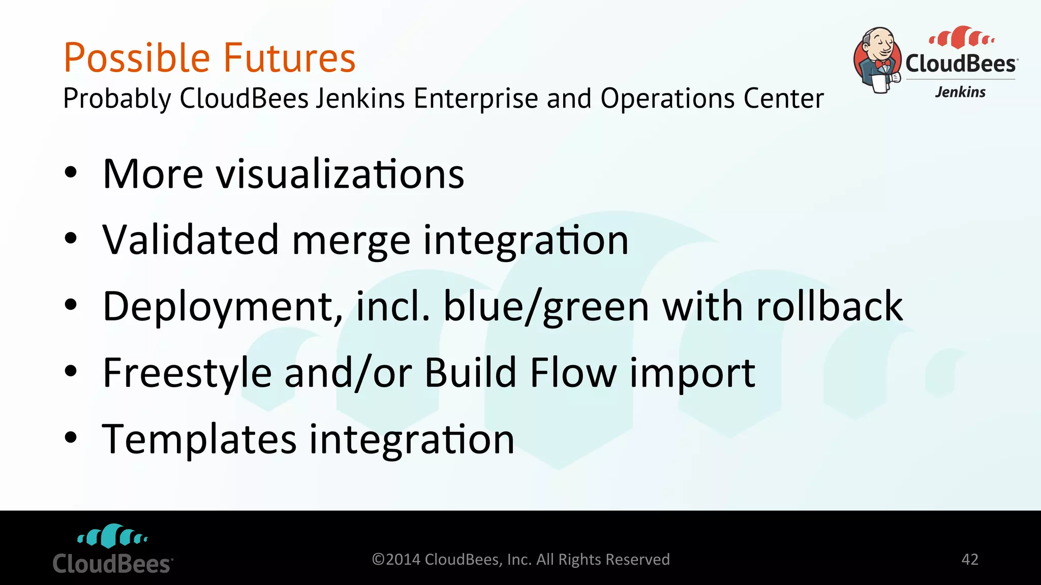 Possible Futures 
Probably CloudBees Jenkins Enterprise and Operations Center 
• More 
visualiza=ons 
• Validated 
merge 
integra=on 
• Deployment, 
incl. 
blue/green 
with 
rollback 
• Freestyle 
and/or 
Build 
Flow 
import 
• Templates 
integra=on 
©2014 
CloudBees, 
Inc. 
All 
Rights 
Reserved 
42 
 