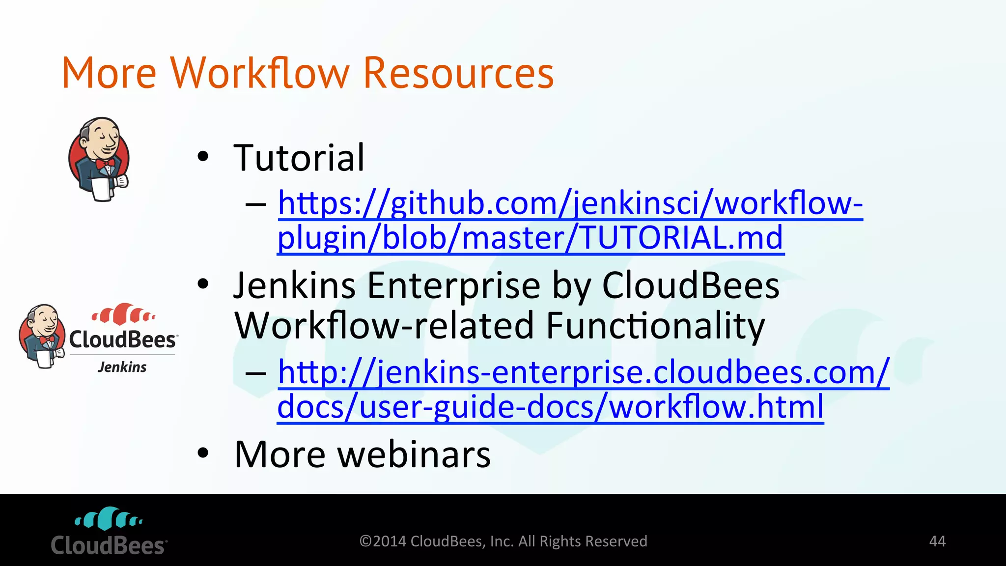 More Workflow Resources 
• Tutorial 
– hdps://github.com/jenkinsci/workflow-­‐ 
plugin/blob/master/TUTORIAL.md 
• Jenkins 
Enterprise 
by 
CloudBees 
Workflow-­‐related 
Func=onality 
– hdp://jenkins-­‐enterprise.cloudbees.com/ 
docs/user-­‐guide-­‐docs/workflow.html 
• More 
webinars 
©2014 
CloudBees, 
Inc. 
All 
Rights 
Reserved 
44 
 