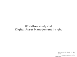 Workﬂow study and
Digital Asset Management insight




                               Michael van den Heerik - May
                               2009
                                    The Jupiter Drawing Room
                           Cape Town
 